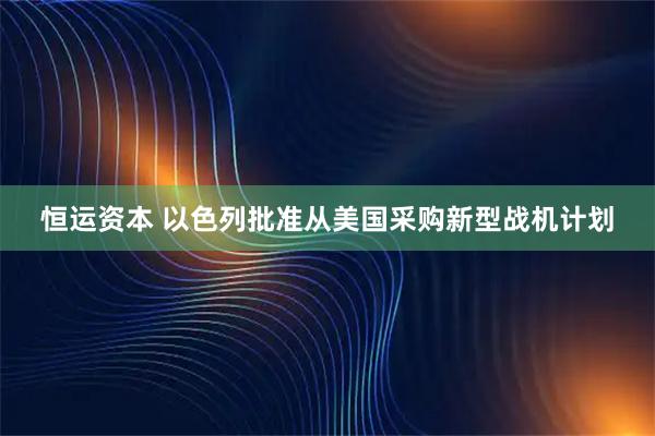 恒运资本 以色列批准从美国采购新型战机计划