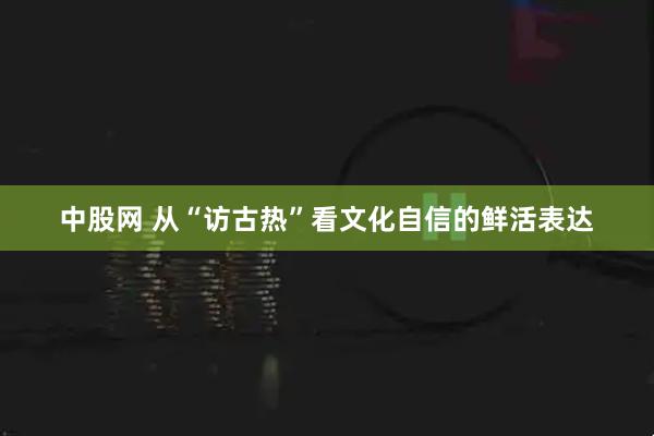 中股网 从“访古热”看文化自信的鲜活表达