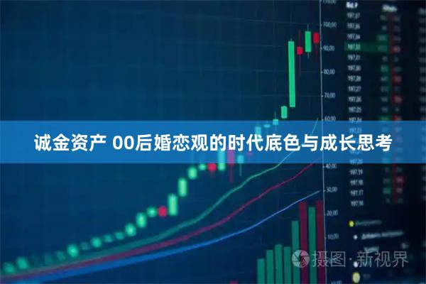 诚金资产 00后婚恋观的时代底色与成长思考